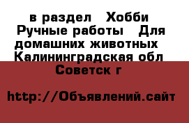  в раздел : Хобби. Ручные работы » Для домашних животных . Калининградская обл.,Советск г.